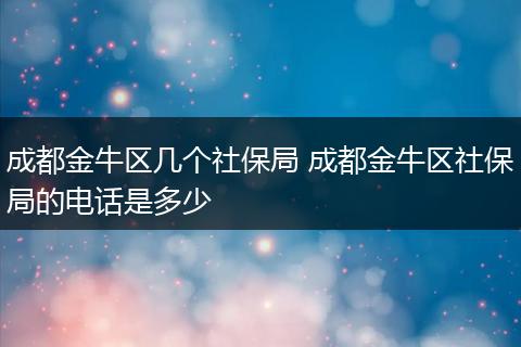 成都金牛区几个社保局 成都金牛区社保局的电话是多少