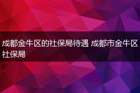 成都金牛区的社保局待遇 成都市金牛区社保局
