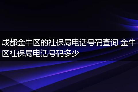 成都金牛区的社保局电话号码查询 金牛区社保局电话号码多少