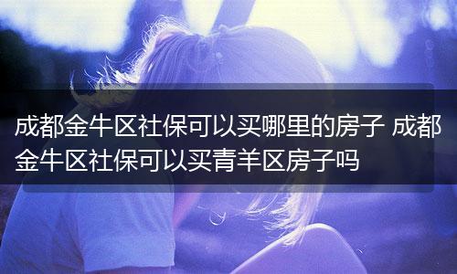 成都金牛区社保可以买哪里的房子 成都金牛区社保可以买青羊区房子吗