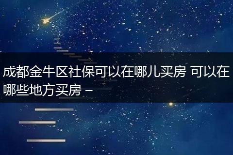 成都金牛区社保可以在哪儿买房 可以在哪些地方买房 –