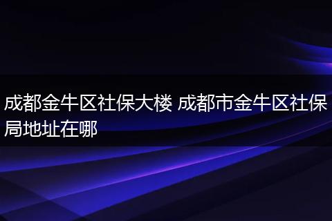 成都金牛区社保大楼 成都市金牛区社保局地址在哪