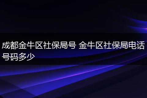 成都金牛区社保局号 金牛区社保局电话号码多少