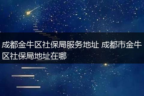 成都金牛区社保局服务地址 成都市金牛区社保局地址在哪