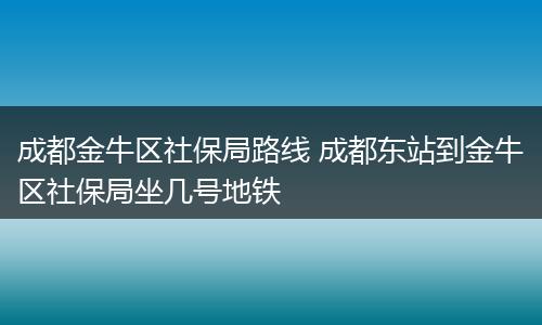 成都金牛区社保局路线 成都东站到金牛区社保局坐几号地铁