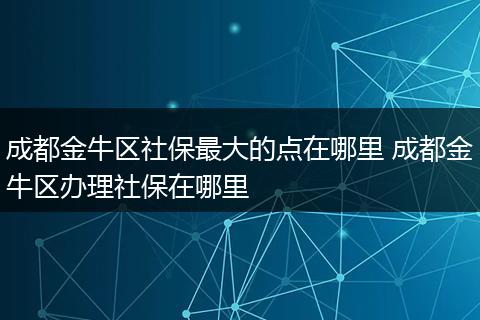 成都金牛区社保最大的点在哪里 成都金牛区办理社保在哪里