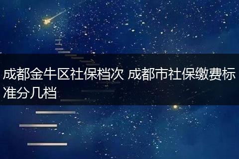 成都金牛区社保档次 成都市社保缴费标准分几档