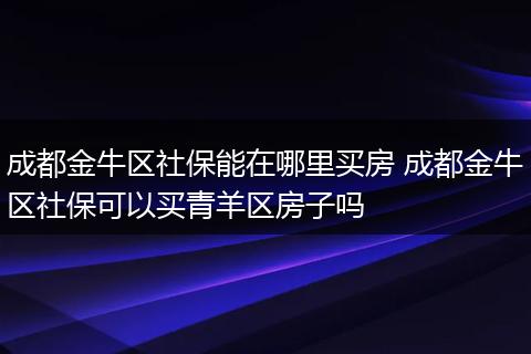 成都金牛区社保能在哪里买房 成都金牛区社保可以买青羊区房子吗