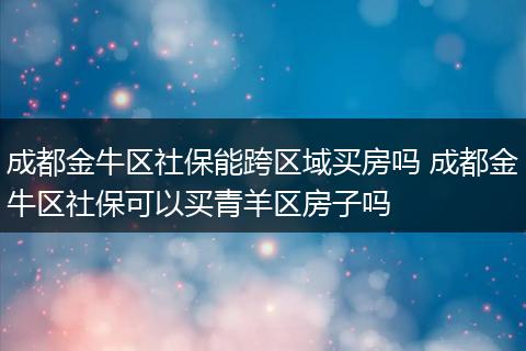 成都金牛区社保能跨区域买房吗 成都金牛区社保可以买青羊区房子吗