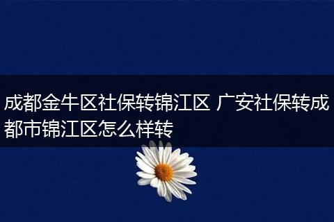 成都金牛区社保转锦江区 广安社保转成都市锦江区怎么样转