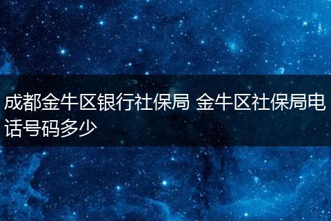 成都金牛区银行社保局 金牛区社保局电话号码多少