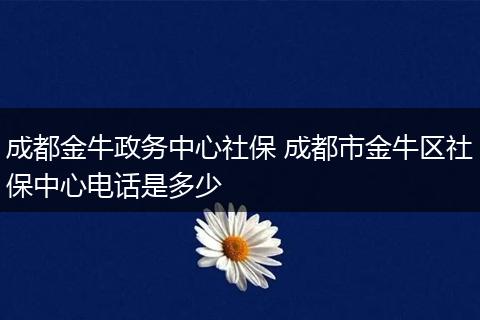 成都金牛政务中心社保 成都市金牛区社保中心电话是多少
