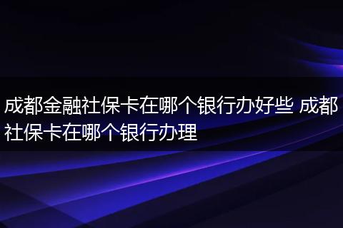 成都金融社保卡在哪个银行办好些 成都社保卡在哪个银行办理