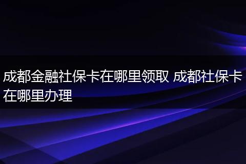 成都金融社保卡在哪里领取 成都社保卡在哪里办理