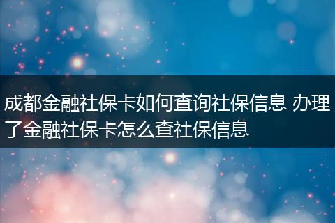 成都金融社保卡如何查询社保信息 办理了金融社保卡怎么查社保信息