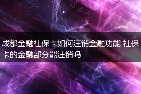 成都金融社保卡如何注销金融功能 社保卡的金融部分能注销吗
