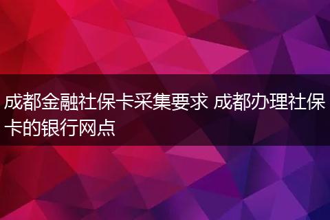 成都金融社保卡采集要求 成都办理社保卡的银行网点