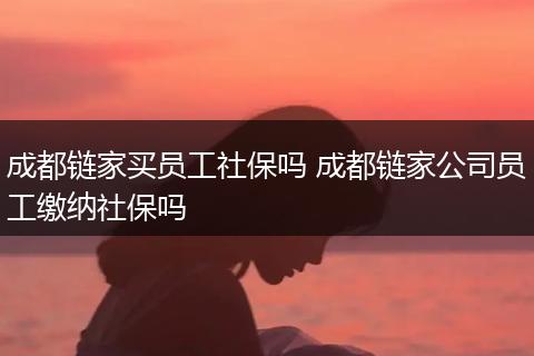 成都链家买员工社保吗 成都链家公司员工缴纳社保吗