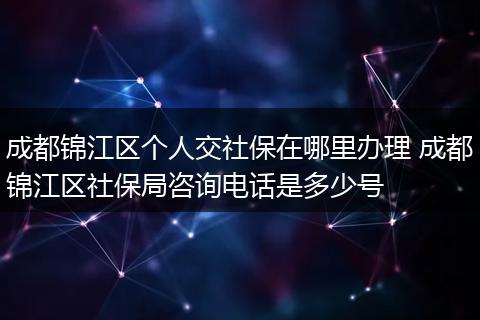 成都锦江区个人交社保在哪里办理 成都锦江区社保局咨询电话是多少号