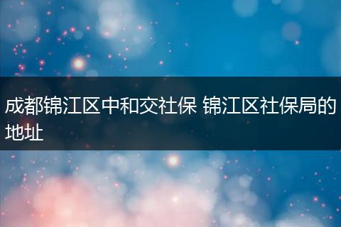 成都锦江区中和交社保 锦江区社保局的地址