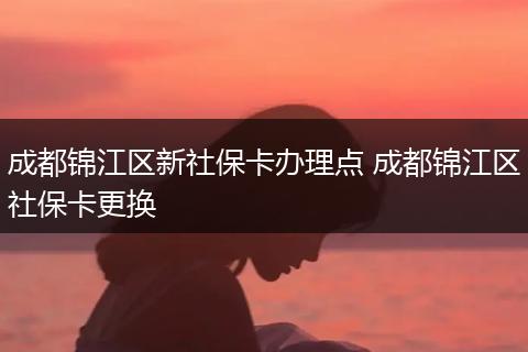 成都锦江区新社保卡办理点 成都锦江区社保卡更换