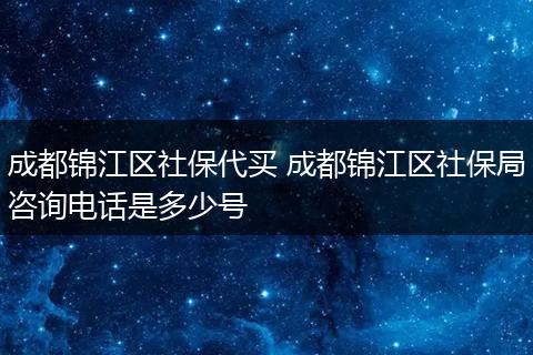 成都锦江区社保代买 成都锦江区社保局咨询电话是多少号