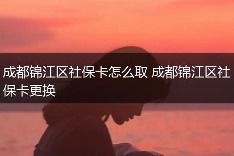 成都锦江区社保卡怎么取 成都锦江区社保卡更换