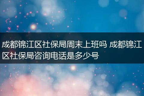 成都锦江区社保局周末上班吗 成都锦江区社保局咨询电话是多少号