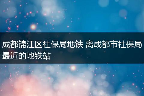成都锦江区社保局地铁 离成都市社保局最近的地铁站