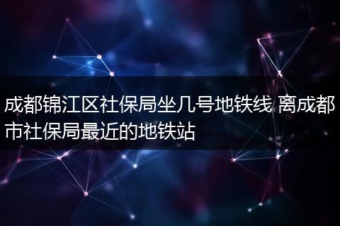 成都锦江区社保局坐几号地铁线 离成都市社保局最近的地铁站