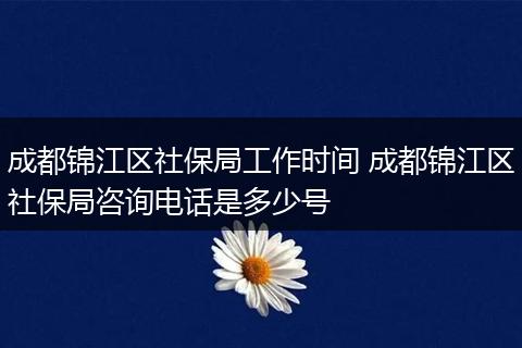 成都锦江区社保局工作时间 成都锦江区社保局咨询电话是多少号