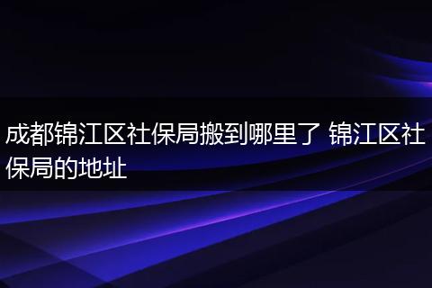 成都锦江区社保局搬到哪里了 锦江区社保局的地址