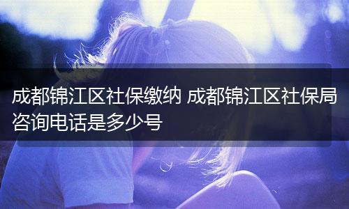 成都锦江区社保缴纳 成都锦江区社保局咨询电话是多少号