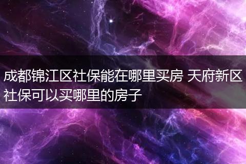 成都锦江区社保能在哪里买房 天府新区社保可以买哪里的房子