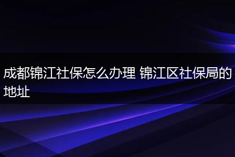 成都锦江社保怎么办理 锦江区社保局的地址