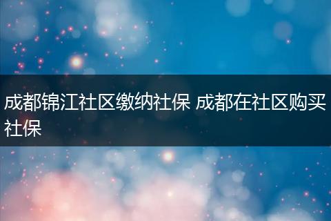 成都锦江社区缴纳社保 成都在社区购买社保