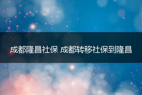 成都隆昌社保 成都转移社保到隆昌