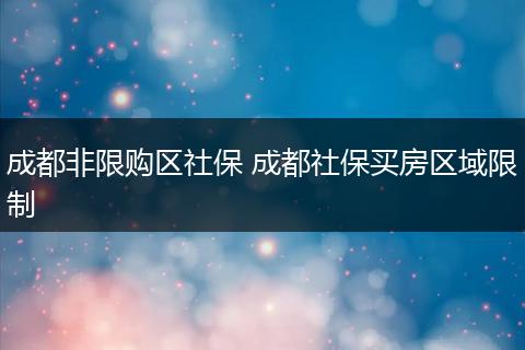 成都非限购区社保 成都社保买房区域限制