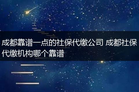 成都靠谱一点的社保代缴公司 成都社保代缴机构哪个靠谱
