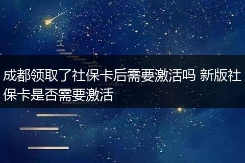 成都领取了社保卡后需要激活吗 新版社保卡是否需要激活