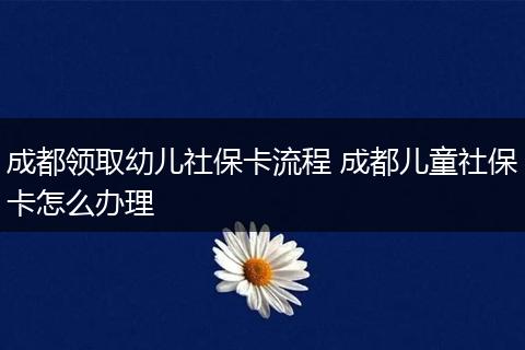 成都领取幼儿社保卡流程 成都儿童社保卡怎么办理
