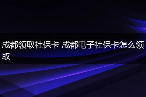 成都领取社保卡 成都电子社保卡怎么领取