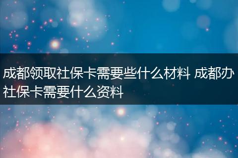 成都领取社保卡需要些什么材料 成都办社保卡需要什么资料