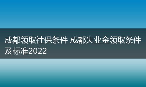 成都领取社保条件 成都失业金领取条件及标准2022
