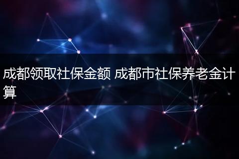 成都领取社保金额 成都市社保养老金计算