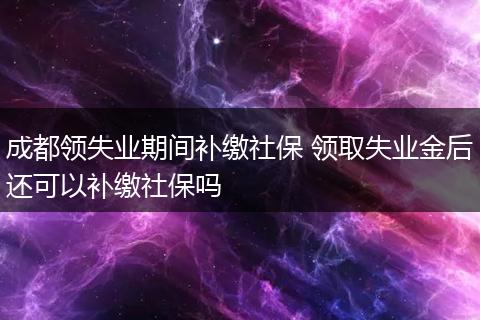 成都领失业期间补缴社保 领取失业金后还可以补缴社保吗