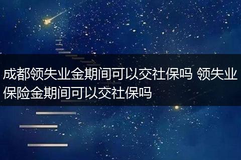 成都领失业金期间可以交社保吗 领失业保险金期间可以交社保吗