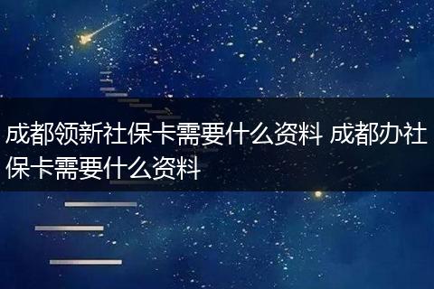 成都领新社保卡需要什么资料 成都办社保卡需要什么资料