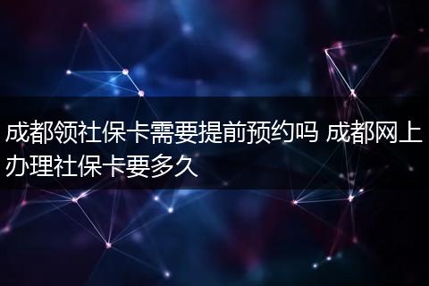 成都领社保卡需要提前预约吗 成都网上办理社保卡要多久