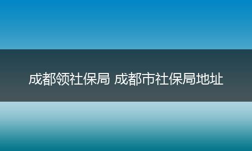 成都领社保局 成都市社保局地址